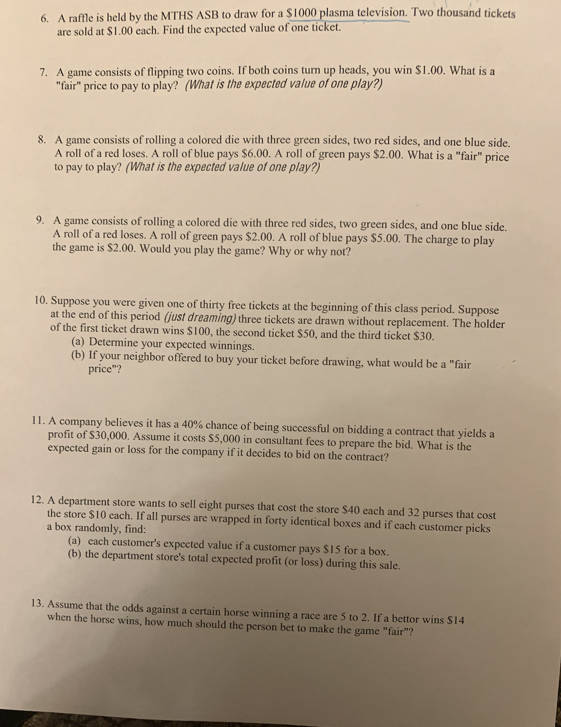 6. A raffle is held by the MTHS ASB to draw for a $1000 plasma television. Two thousand tickets
are sold at $1.00 each. Find the expected value of one ticket.
7. A game consists of flipping two coins. If both coins turn up heads, you win $1.00. What is a
"fair" price to pay to play? (What is the expected value of one play?)
8. A game consists of rolling a colored die with three green sides, two red sides, and one blue side.
A roll of a red loses. A roll of blue pays $6.00. A roll of green pays $2.00. What is a "fair" price
to pay to play? (What is the expected value of one play?)
9. A game consists of rolling a colored die with three red sides, two green sides, and one blue side.
A roll of a red loses. A roll of green pays $2.00. A roll of blue pays $5.00. The charge to play
the game is $2.00. Would you play the game? Why or why not?
10. Suppose you were given one of thirty free tickets at the beginning of this class period. Suppose
at the end of this period (just dreaming) three tickets are drawn without replacement. The holder
of the first ticket drawn wins $100, the second ticket $50, and the third ticket $30.
(a) Determine your expected winnings.
(b) If your neighbor offered to buy your ticket before drawing, what would be a "fair
price"?
11. A company believes it has a 40% chance of being successful on bidding a contract that yields a
profit of $30,000. Assume it costs $5,000 in consultant fees to prepare the bid. What is the
expected gain or loss for the company if it decides to bid on the contract?
12. A department store wants to sell eight purses that cost the store $40 each and 32 purses that cost
the store $10 each. If all purses are wrapped in forty identical boxes and if each customer picks
a box randomly, find:
(a) each customer's expected value if a customer pays $15 for a box.
(b) the department store's total expected profit (or loss) during this sale.
13. Assume that the odds against a certain horse winning a race are 5 to 2. If a bettor wins $14
when the horse wins, how much should the person bet to make the game "fair"?