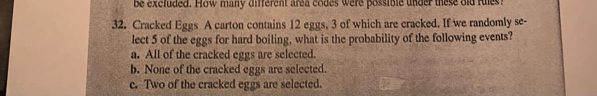 be excluded. How many different area codes were possible under these old
32. Cracked Eggs A carton contains 12 eggs, 3 of which are cracked. If we randomly se-
lect 5 of the eggs for hard boiling, what is the probability of the following events?
a. All of the cracked eggs are selected.
b. None of the cracked eggs are selected.
c. Two of the cracked eggs are selected.