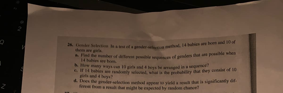 @
S
26. Gender Selection In a test of a gender-selection method, 14 babies are born and 10 of
them are girls.
a. Find the number of different possible sequences of genders that are possible when
14 babies are born.
b. How many ways can 10 girls and 4 boys be arranged in a sequence?
c. If 14 babies are randomly selected, what is the probability that they consist of 10
girls and 4 boys?
d. Does the gender-selection method appear to yield a result that is significantly dif-
ferent from a result that might be expected by random chance?