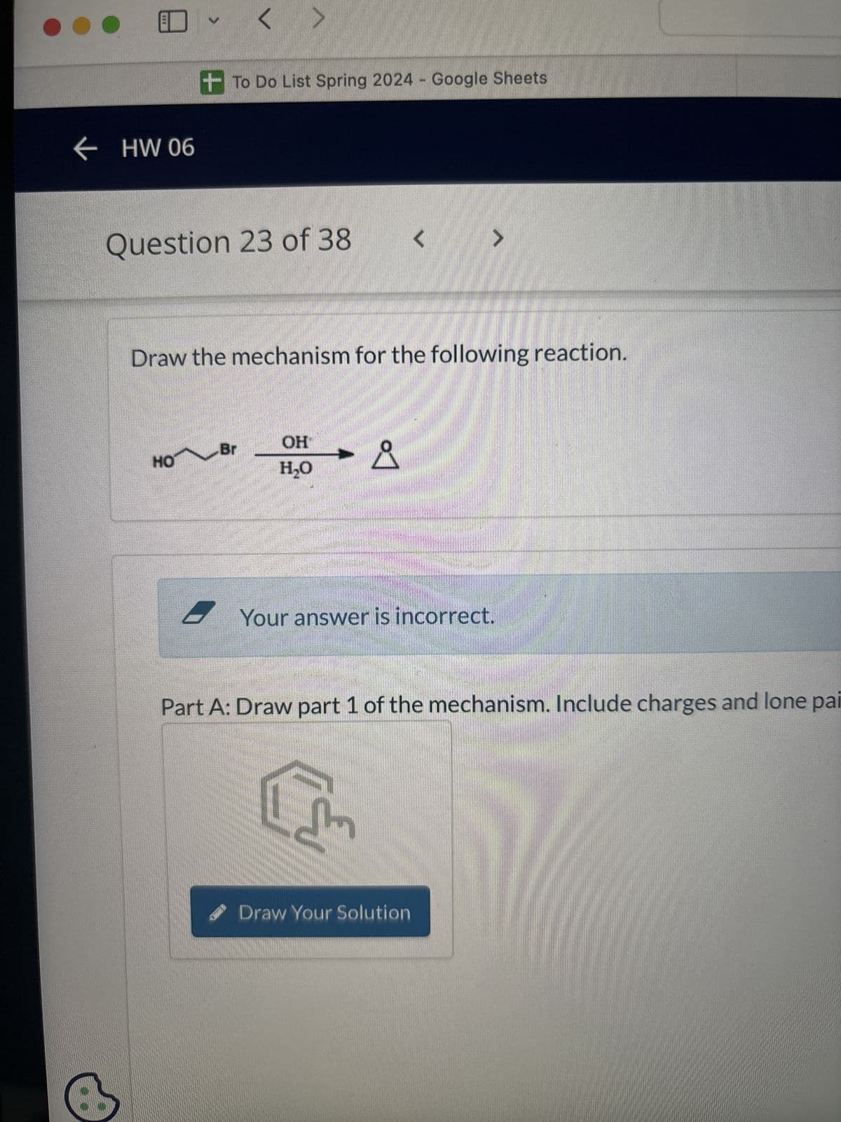 ← HW 06
+To Do List Spring 2024 - Google Sheets
Question 23 of 38
<
Draw the mechanism for the following reaction.
HH
HO
OH
Br
D
H₂O
Your answer is incorrect.
Part A: Draw part 1 of the mechanism. Include charges and lone pai
Draw Your Solution