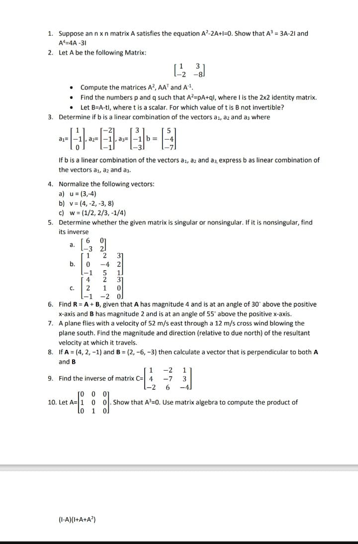 1. Suppose an n x n matrix A satisfies the equation A²-2A+1=0. Show that A³ = 3A-21 and
A4-4A-31
2. Let A be the following Matrix:
• Compute the matrices A2, AAT and A-¹.
Find the numbers p and q such that A²=pA+ql, where I is the 2x2 identity matrix.
. Let B=A-tl, where t is a scalar. For which value of t is B not invertible?
3. Determine if b is a linear combination of the vectors a₁, az and as where
5
a1=
a.
a2=
b.
If b is a linear combination of the vectors a₁, a2 and a3, express b as linear combination of
the vectors a₁, a2 and a3.
C.
4. Normalize the following vectors:
a) u =(3,-4)
b) v (4, -2, -3, 8)
c) w = (1/2, 2/3, -1/4)
5. Determine whether the given matrix is singular or nonsingular. If it is nonsingular, find
its inverse
6
3
,a3=
1
0
3
b=
2
-4 2
-1
5
4
2
2
1
-1 -2
ol
6. Find R = A + B, given that A has magnitude 4 and is at an angle of 30° above the positive
x-axis and B has magnitude 2 and is at an angle of 55° above the positive x-axis.
7. A plane flies with a velocity of 52 m/s east through a 12 m/s cross wind blowing the
plane south. Find the magnitude and direction (relative to due north) of the resultant
velocity at which it travels.
8. If A = (4, 2, -1) and B = (2, -6, -3) then calculate a vector that is perpendicular to both A
and B
[2³3]
311100
(1-A)(1+A+A²)
9. Find the inverse of matrix C= 4
1 -2 1
-7 3
-2 6 -4
[0
0 01
10. Let A 1 0 0. Show that A³-0. Use matrix algebra to compute the product of
Lo
1 ol