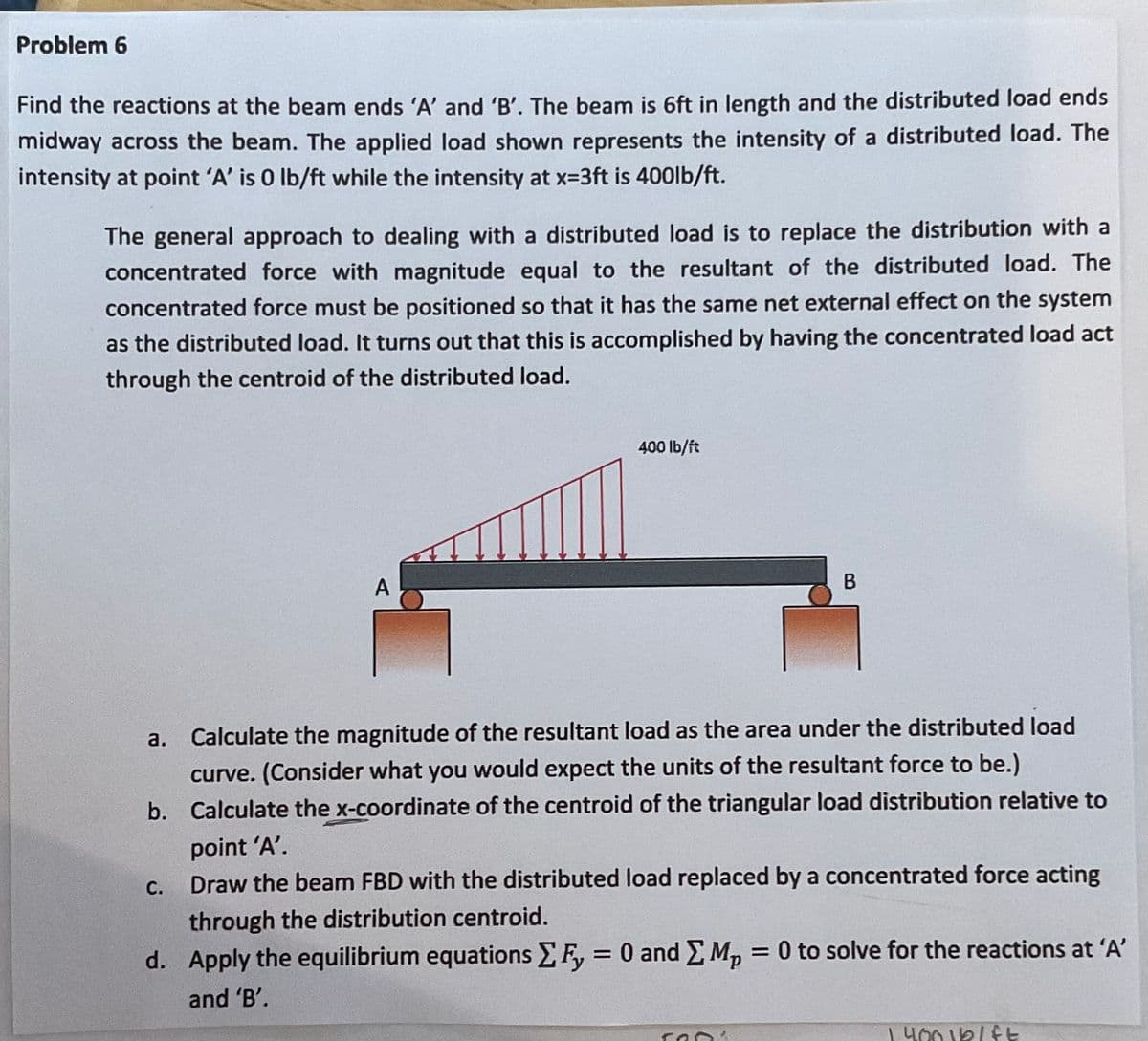 Problem 6
Find the reactions at the beam ends 'A' and 'B'. The beam is 6ft in length and the distributed load ends
midway across the beam. The applied load shown represents the intensity of a distributed load. The
intensity at point 'A' is 0 lb/ft while the intensity at x-3ft is 400lb/ft.
The general approach to dealing with a distributed load is to replace the distribution with a
concentrated force with magnitude equal to the resultant of the distributed load. The
concentrated force must be positioned so that it has the same net external effect on the system
as the distributed load. It turns out that this is accomplished by having the concentrated load act
through the centroid of the distributed load.
400 lb/ft
A
a. Calculate the magnitude of the resultant load as the area under the distributed load
curve. (Consider what you would expect the units of the resultant force to be.)
b. Calculate the x-coordinate of the centroid of the triangular load distribution relative to
point 'A'.
С.
Draw the beam FBD with the distributed load replaced by a concentrated force acting
through the distribution centroid.
d. Apply the equilibrium equations F, = 0 and Mp
= 0 to solve for the reactions at 'A'
and 'B'.
