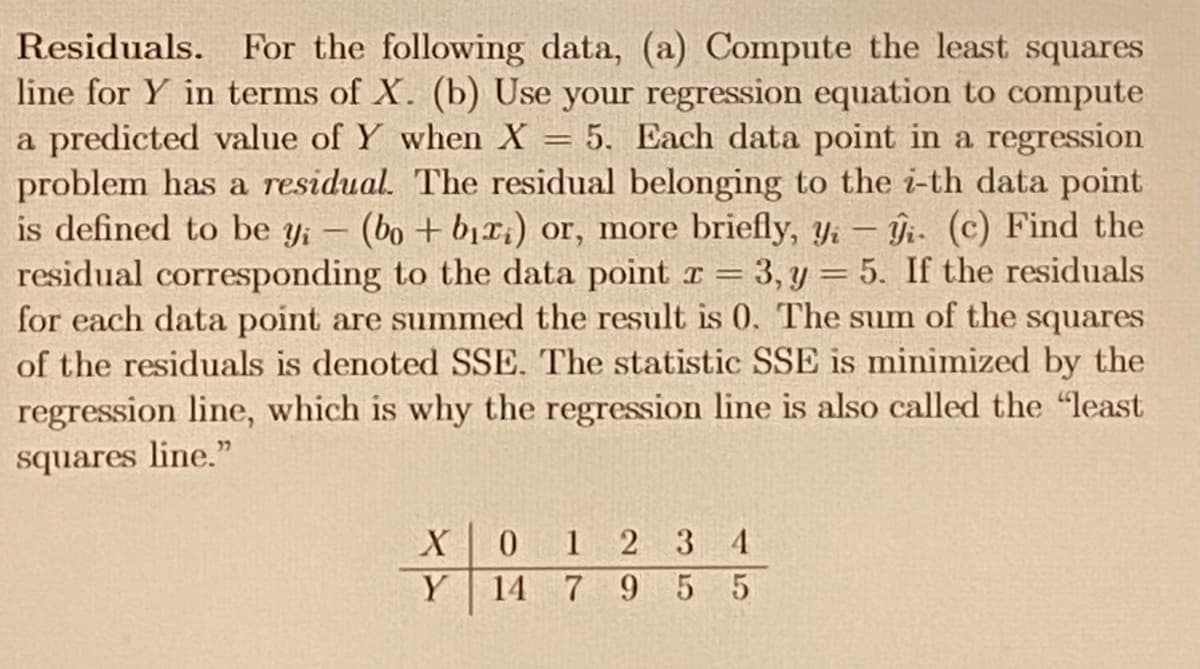 Residuals. For the following data, (a) Compute the least squares
line for Y in terms of X. (b) Use your regression equation to compute
a predicted value of Y when X
problem has a residual. The residual belonging to the i-th data point
is defined to be yi
residual corresponding to the data point r = 3, y = 5. If the residuals
for each data point are summed the result is 0. The sum of the squares
of the residuals is denoted SSE. The statistic SSE is minimized by the
regression line, which is why the regression line is also called the "least
5. Each data point in a regression
(bo + b1ri) or, more briefly, Yi – Îi- (c) Find the
squares line."
0 1 2 3 4
Y
14 7 9 5 5
