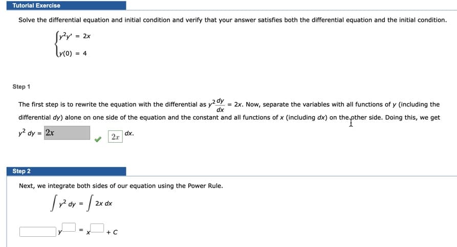 Tutorial Exercise
Solve the differential equation and initial condition and verify that your answer satisfies both the differential equation and the initial condition.
Sv²y = 2x
= 4
Step 1
The first step is to rewrite the equation with the differential as y2Y = 2x. Now, separate the variables with all functions of y (including the
differential dy) alone on one side of the equation and the constant and all functions of x (including dx) on the pther side. Doing this, we get
dx
y² dy = 2x
dx.
2x
Step 2
Next, we integrate both sides of our equation using the Power Rule.
2x dx
+ C
