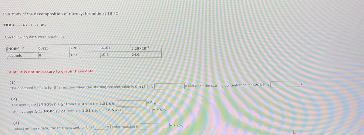 In a study of the decomposition of nitrosyl bromide at 10 °C
NOBR NO + 2 Br2
the following data were obtained:
(NOB1], M
0.415
0.208
0.104
5.20x102
24.6
seconds
3.51
10.5
Hint: It is not necessary to graph these data.
(1)
The observed half life for this reaction when the starting concentration is 0.415 M is
s and when the starting concentration is 0.208 M is
(2)
The average A(1/[NOBr]) / At from t = 0 s to t = 3.51 s is
M-1s-1.
The average A(1/[NOBr]) /At from t = 3.51 s to t = 10.5 s is
M15-1
(3)
Based on these data, the rate constant for this
V order reaction is
TM-15-1.
