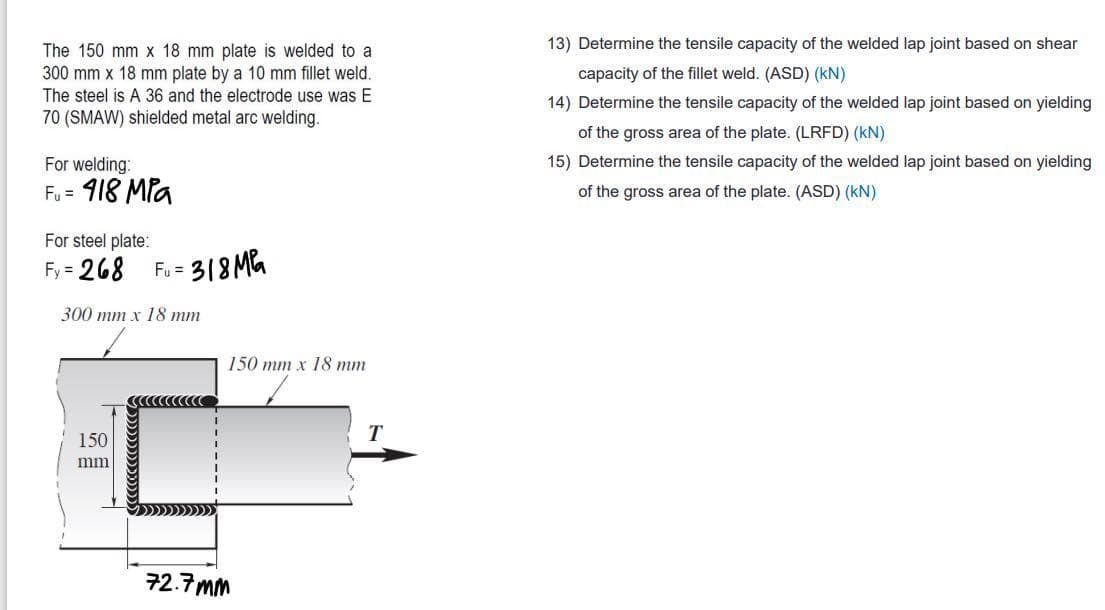 13) Determine the tensile capacity of the welded lap joint based on shear
The 150 mm x 18 mm plate is welded to a
300 mm x 18 mm plate by a 10 mm fillet weld.
The steel is A 36 and the electrode use was E
capacity of the fillet weld. (ASD) (kN)
14) Determine the tensile capacity of the welded lap joint based on yielding
70 (SMAW) shielded metal arc welding.
of the gross area of the plate. (LRFD) (kN)
For welding:
15) Determine the tensile capacity of the welded lap joint based on yielding
Fu = 918 MPa
of the gross area of the plate. (ASD) (kN)
For steel plate:
Fy = 268
318 MG
Fy =
300 mm x 18 mm
150 mm x 18 mm
150
mi
72.7 mm
