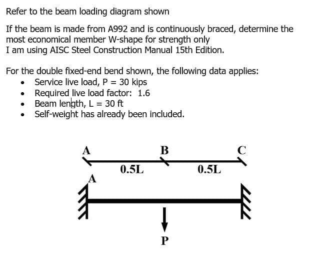 Refer to the beam loading diagram shown
If the beam is made from A992 and is continuously braced, determine the
most economical member W-shape for strength only
I am using AISC Steel Construction Manual 15th Edition.
For the double fixed-end bend shown, the following data applies:
• Service live load, P = 30 kips
Required live load factor: 1.6
Beam length, L = 30 ft
Self-weight has already been included.
A
В
C
0.5L
0.5L
