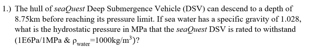 1.) The hull of seaQuest Deep Submergence Vehicle (DSV) can descend to a depth of
8.75km before reaching its pressure limit. If sea water has a specific gravity of 1.028,
what is the hydrostatic pressure in MPa that the seaQuest DSV is rated to withstand
(1E6PA/1MPa & Pwater
71000kg/m³)?
