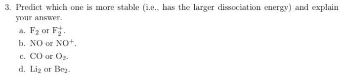 3. Predict which one is more stable (i.e., has the larger dissociation energy) and explain
your answer.
a. F2 or F.
b. NO or NO+.
c. CO or O2.
d. Liz or Bez.
