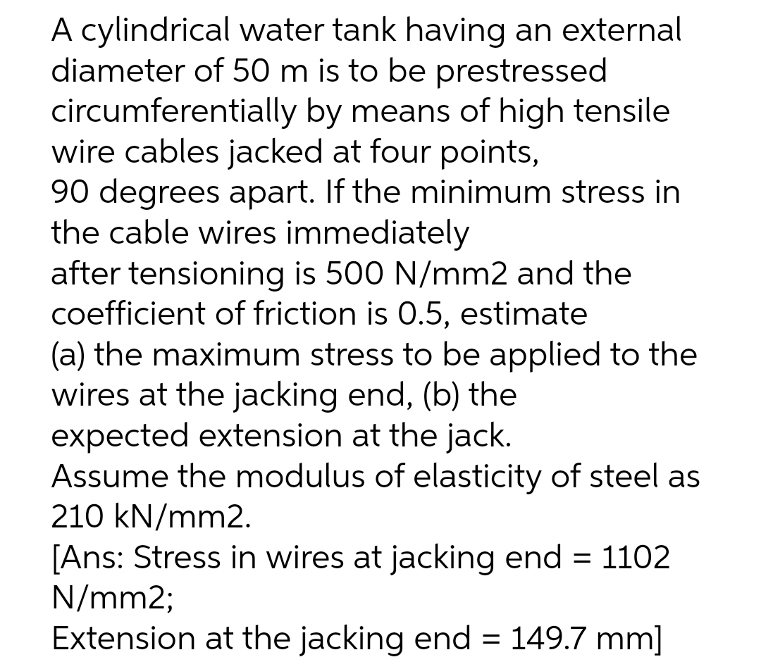 A cylindrical water tank having an external
diameter of 50 m is to be prestressed
circumferentially by means of high tensile
wire cables jacked at four points,
90 degrees apart. If the minimum stress in
the cable wires immediately
after tensioning is 500 N/mm2 and the
coefficient of friction is 0.5, estimate
(a) the maximum stress to be applied to the
wires at the jacking end, (b) the
expected extension at the jack.
Assume the modulus of elasticity of steel as
210 kN/mm2.
[Ans: Stress in wires at jacking end = 1102
N/mm2;
Extension at the jacking end = 149.7 mm]
