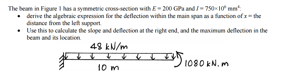 The beam in Figure 1 has a symmetric cross-section with E = 200 GPa and I = 750×10° mm“:
• derive the algebraic expression for the deflection within the main span as a function of x = the
distance from the left support.
Use this to calculate the slope and deflection at the right end, and the maximum deflection in the
beam and its location.
48 kN/m
1080 KN. m
10 m
