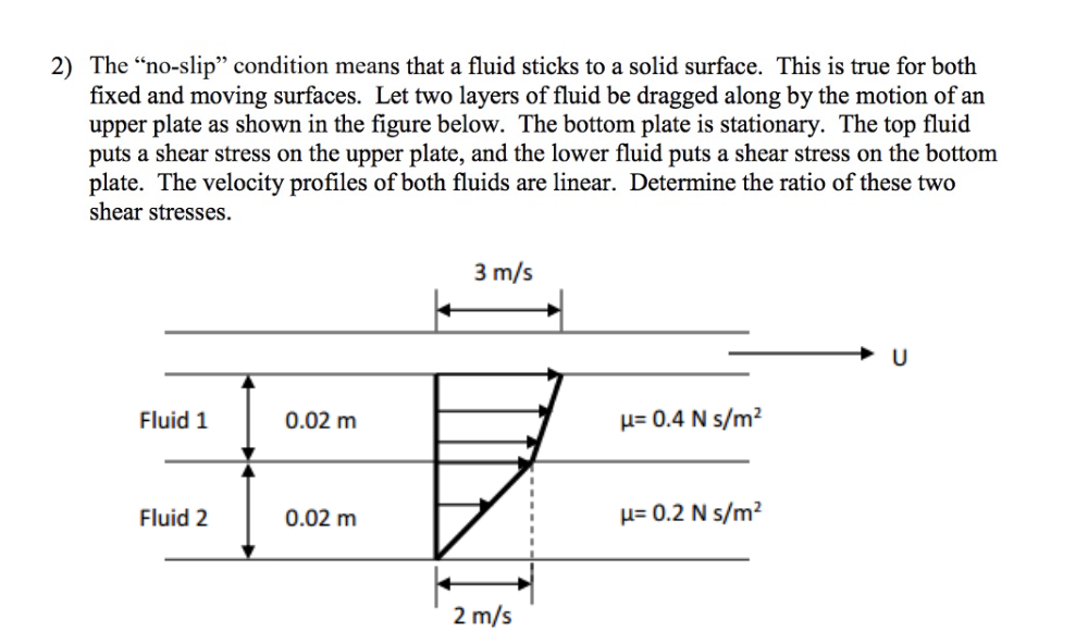 2) The "no-slip" condition means that a fluid sticks to a solid surface. This is true for both
fixed and moving surfaces. Let two layers of fluid be dragged along by the motion of an
upper plate as shown in the figure below. The bottom plate is stationary. The top fluid
puts a shear stress on the upper plate, and the lower fluid puts a shear stress on the bottom
plate. The velocity profiles of both fluids are linear. Determine the ratio of these two
shear stresses.
3 m/s
Fluid 1
0.02 m
µ= 0.4 N s/m?
Fluid 2
0.02 m
µ= 0.2 N s/m²
2 m/s
