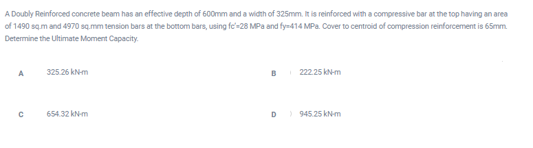 A Doubly Reinforced concrete beam has an effective depth of 600mm and a width of 325mm. It is reinforced with a compressive bar at the top having an area
of 1490 sq.m and 4970 sq.mm tension bars at the bottom bars, using fc=28 MPa and fy=414 MPa. Cover to centroid of compression reinforcement is 65mm.
Determine the Ultimate Moment Capacity.
A
325.26 kN-m
BI 222.25 kN-m
654.32 kN-m
D
) 945.25 kN-m
