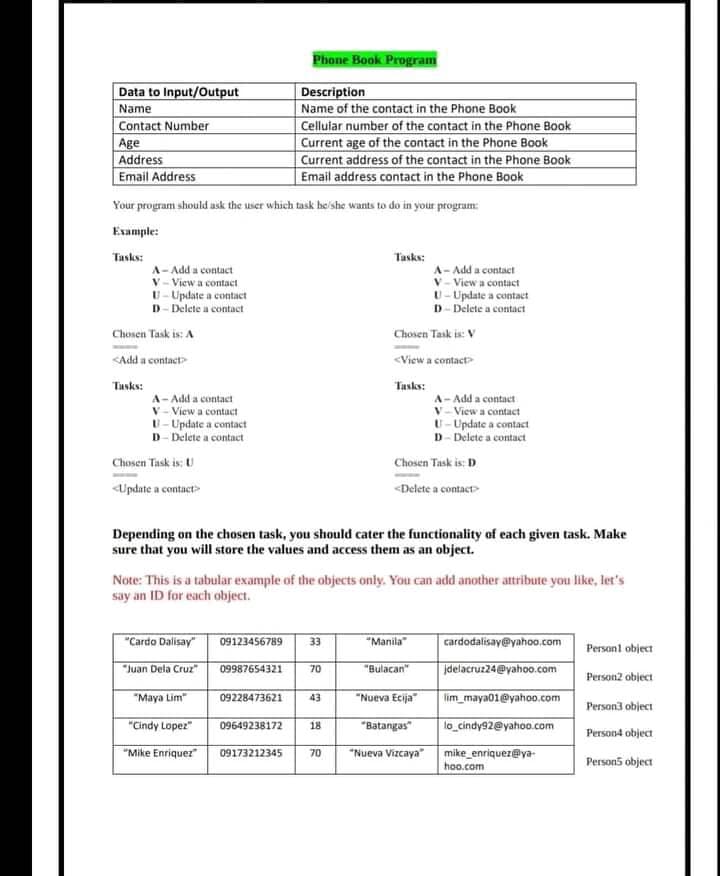 Phone Book Program
Data to Input/Output
Name
Contact Number
Age
Address
Email Address
Description
Name of the contact in the Phone Book
Cellular number of the contact in the Phone Book
Current age of the contact in the Phone Book
Current address of the contact in the Phone Book
Email address contact in the Phone Book
Your program should ask the user which task he'she wants to do in your program:
Example:
Tasks:
Tasks:
A- Add a contact
V- View a contact
U- Update a contact
D- Delete a contaet
A- Add a contact
V- View a contact
U-Update a contact
D- Delete a contact
Chonen Task is: A
Chosen Task is: V
<Add a contact
<View a contactP
Tasks:
Tasks:
A- Add a contact
V - View a contact
U- Update a contact
D- Delete a contact
A- Add a contact
V-View a contact
U- Update a contact
D- Delete a contact
Chosen Task is: U
Chosen Task is: D
<Update a contact>
<Delete a contact
Depending on the chosen task, you should cater the functionality of each given task. Make
sure that you will store the values and access them as an object.
Note: This is a tabular example of the objects only. You can add another attribute you like, let's
say an ID for each object.
"Cardo Dalisay"
09123456789
"Manila"
cardodalisay@yahoo.com
33
Personl object
"Juan Dela Cruz"
"Bulacan"
jdelacruz24@yahoo.com
09987654321
70
Person2 object
"Maya Lim"
09228473621
43
"Nueva Ecija"
lim_maya01@yahoo.com
Person3 object
"Cindy Lopez"
"Batangas"
lo cindy92@yahoo.com
09649238172
18
Person4 object
"Mike Enriquer
"Nueva Vizcaya" mike enriquez@ya-
09173212345
70
hoo.com
Person5 object
