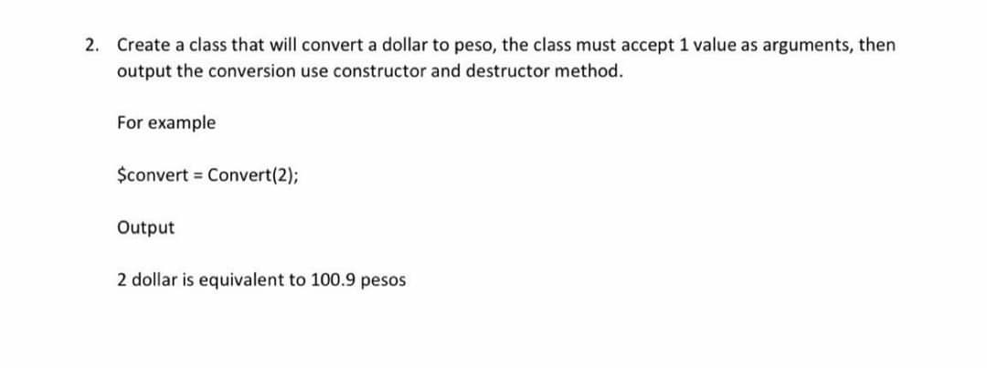 2. Create a class that will convert a dollar to peso, the class must accept 1 value as arguments, then
output the conversion use constructor and destructor method.
For example
$convert = Convert(2);
Output
2 dollar is equivalent to 100.9 pesos
