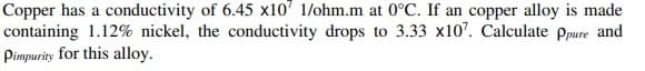 Copper has a conductivity of 6.45 x10' 1/ohm.m at 0°C. If an copper alloy is made
containing 1.12% nickel, the conductivity drops to 3.33 x10". Calculate ppure and
Pimpurity for this alloy.
