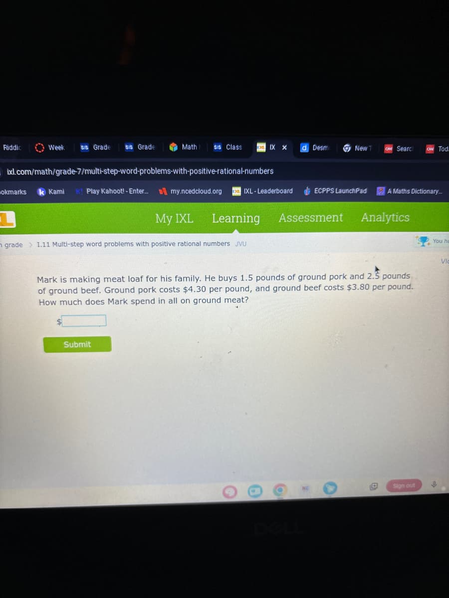 Riddic
Week sis Grade SIS Grade
Math SIS Class D. IX X
ixl.com/math/grade-7/multi-step-word-problems-with-positive-rational-numbers
okmarks k Kami K! Play Kahoot! - Enter...my.ncedcloud.org
My IXL
Submit
IXL-Leaderboard
Learning
grade > 1.11 Multi-step word problems with positive rational numbers JVU
O
d Desm
Assessment
O
New T
ECPPS LaunchPad
Mark is making meat loaf for his family. He buys 1.5 pounds of ground pork and 2.5 pounds
of ground beef. Ground pork costs $4.30 per pound, and ground beef costs $3.80 per pound.
How much does Mark spend in all on ground meat?
CHH Searc
Analytics
D
A Maths Dictionary...
Tod.
Sign out
You ha
Vic