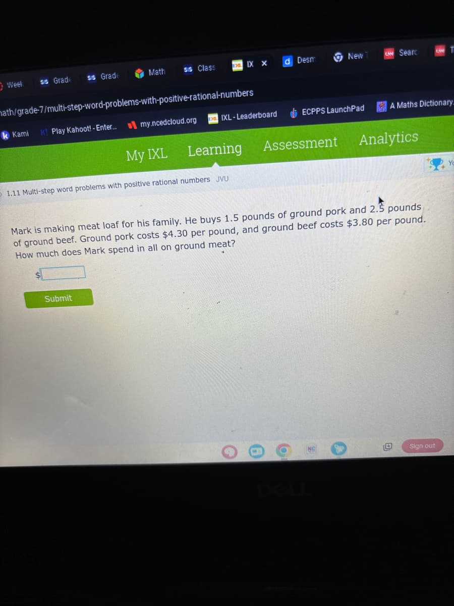 Week
sis Grade
sis Grade
Math
sis Class
math/grade-7/multi-step-word-problems-with-positive-rational-numbers
k Kami K! Play Kahoot! - Enter... my.ncedcloud.org
Submit
XIX X
DIXL-Leaderboard
1.11 Multi-step word problems with positive rational numbers JVU
My IXL Learning
d Desm
New
ECPPS LaunchPad
e
6
O
CAN Searc
Assessment Analytics
Mark is making meat loaf for his family. He buys 1.5 pounds of ground pork and 2.5 pounds
of ground beef. Ground pork costs $4.30 per pound, and ground beef costs $3.80 per pound.
How much does Mark spend in all on ground meat?
0
A Maths Dictionary.
0
0
T
Sign out