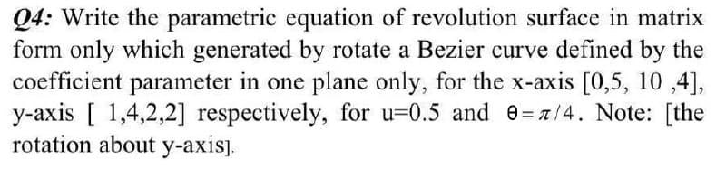 Q4: Write the parametric equation of revolution surface in matrix
form only which generated by rotate a Bezier curve defined by the
coefficient parameter in one plane only, for the x-axis [0,5, 10,4],
y-axis [ 1,4,2,2] respectively, for u-0.5 and 0= 7/4. Note: [the
rotation about y-axis].