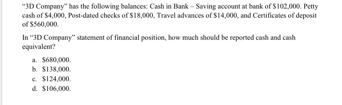 "3D Company" has the following balances: Cash in Bank – Saving account at bank of $102,000. Petty
cash of $4,000, Post-dated checks of $18,000, Travel advances of $14,000, and Certificates of deposit
of $560,000.
In “3D Company" statement of financial position, how much should be reported cash and cash
equivalent?
a. $680,000.
b. $138,000.
c. $124,000.
d. $106,000.
