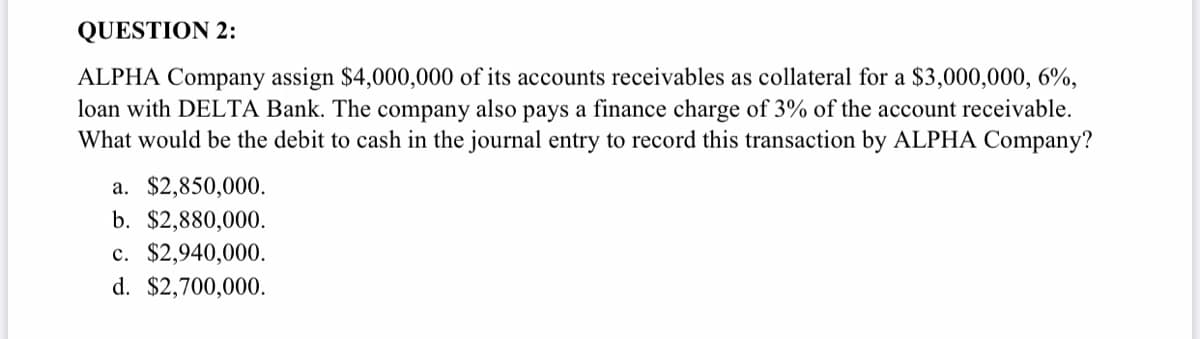 QUESTION 2:
ALPHA Company assign $4,000,000 of its accounts receivables as collateral for a $3,000,000, 6%,
loan with DELTA Bank. The company also pays a finance charge of 3% of the account receivable.
What would be the debit to cash in the journal entry to record this transaction by ALPHA Company?
a. $2,850,000.
b. $2,880,000.
c. $2,940,000.
d. $2,700,000.
