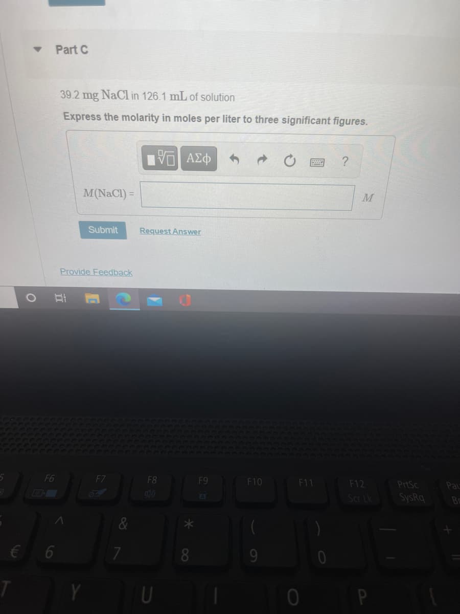 Part C
39.2 mg NaCl in 126.1 mL of solution
Express the molarity in moles per liter to three significant figures.
M(NaCl) =
Submit
Request Answer
Provide Feedback
F6
F7
F8
F9
F10
F11
F12
PrtSc
Pa
A
Scr Lk
SysRq
Bc
&
€ 6
60
C8
