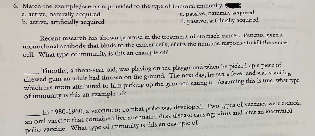 6. Match the example/scenario provided to the type of humoral immunity.
a. active, naturally acquired
b. active, artificially acquired
mak
c. passive, naturally acquired
d. passive, artificially acquired
Recent research has shown promise in the treatment of stomach cancer. Patients given a
monoclonal antibody that binds to the cancer cells, elicits the immune response to kill the cancer
cell. What type of immunity is this an example of?
Timothy, a three-year-old, was playing on the playground when he picked up a piece of
chewed gum an adult had thrown on the ground. The next day, he ran a fever and was vomiting
which his mom attributed to him picking up
of immunity is this an example of?
the
gum
and eating it. Assuming this is true, what
type
In 1950-1960, a vaccine to combat polio was developed. Two types of vaccines were created,
an oral vaccine that contained live attenuated (less disease causing) virus and later an inactivated
polio vaccine. What type of immunity is this an example of
