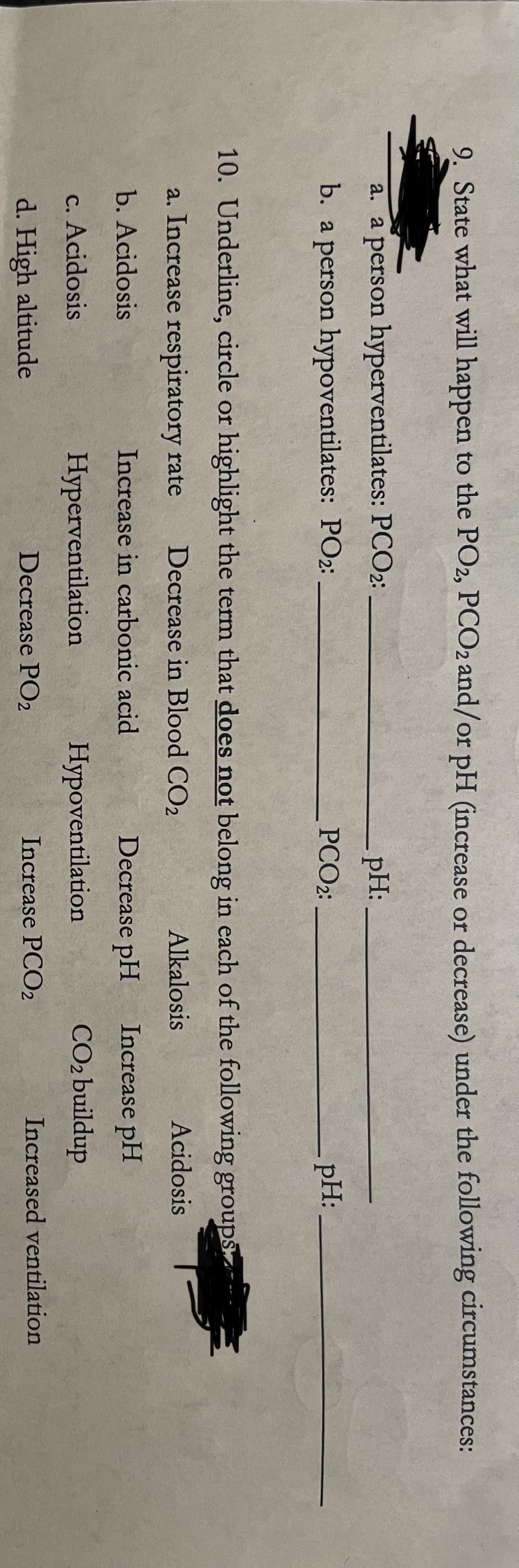 9. State what will happen to the PO2, PCO2 and/or pH (increase or decrease) under the following circumstances:
a. a person hyperventilates: PCO2:
pH:
b. a person hypoventilates: PO2:
PCO2:
-pH:
10. Underline, circle or highlight the term that does not belong in each of the following groups
a. Increase respiratory rate
Decrease in Blood CO2
Alkalosis
Acidosis
b. Acidosis
Increase in carbonic acid
Decrease pH
Increase pH
c. Acidosis
Hyperventilation
Hypoventilation
CO2 buildup
d. High altitude
Decrease PO2
Increase PCO2
Increased ventilation
