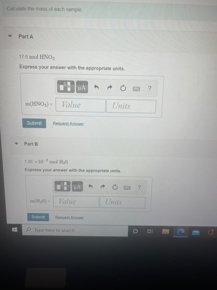 Calculate the mass of each sample.
Part A
17.6 mol HNO3
Express your answer with the appropriate units.
HẢ
m(HNO3) = Value
Units
Submit
Request Answer
Part B
1.88 x10-3 mol H2S
Express your answer with the appropriate units.
HA
m(H2S) =
Value
Units
Submit
Request Answer
P Type here to search
