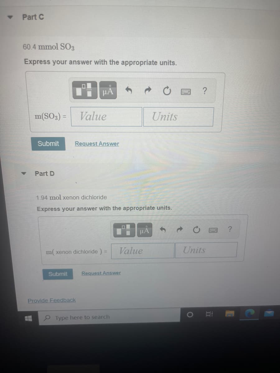 Part C
60.4 mmol S03
Express your answer with the appropriate units.
HÀ
?
m(SO3) = Value
Units
Submit
Request Answer
Part D
1.94 mol xenon dichloride
Express your answer with the appropriate units.
HA
m xenon dichloride ) =
Value
Units
Submit
Request Answer
Provide Feedback
e Type here to search
