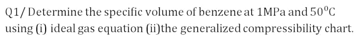 Q1/ Determine the specific volume of benzene at 1MPA and 50°C
using (i) ideal gas equation (ii)the generalized compressibility chart.
