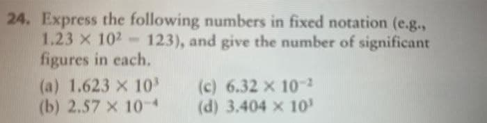 24. Express the following numbers in fixed notation (e.g.,
1.23 x 102- 123), and give the number of significant
figures in each.
(a) 1.623 x 10
(b) 2.57 x 104
(c) 6.32 x 10-2
(d) 3.404 x 10
