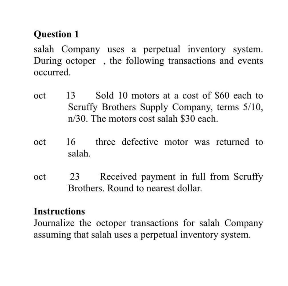 Question 1
salah Company uses
During octoper
occurred.
a perpetual inventory system.
the following transactions and events
oct
13
Sold 10 motors at a cost of $60 each to
Scruffy Brothers Supply Company, terms 5/10,
n/30. The motors cost salah $30 each.
oct
16
three defective motor was returned to
salah.
oct
23
Received payment in full from Scruffy
Brothers. Round to nearest dollar.
Instructions
Journalize the octoper transactions for salah Company
assuming that salah uses a perpetual inventory system.
