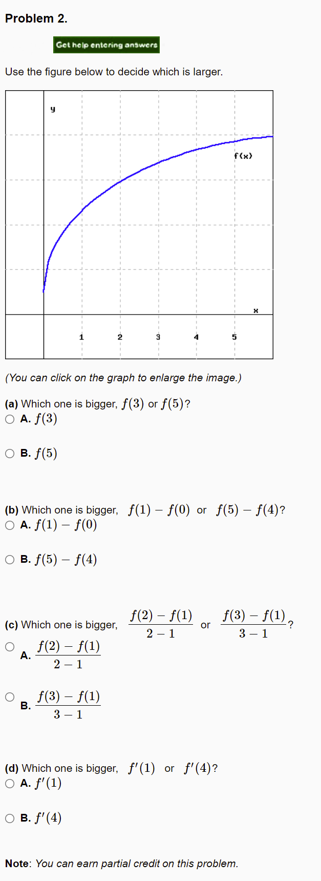 Problem 2.
Get help entering answers
Use the figure below to decide which is larger.
y
f(x)
2.
3
(You can click on the graph to enlarge the image.)
(a) Which one is bigger, f(3) or f(5)?
O A. f(3)
о в. f (5)
(b) Which one is bigger, f(1) – f(0) or f(5) – f(4)?
O A. f(1) – f(0)
O B. f(5) – f(4)
f(2) – f(1)
f(3) – f(1),
(c) Which one is bigger,
or
2 – 1
3 – 1
f(2) – f(1)
А.
2 – 1
f(3) – f(1)
В.
3 – 1
(d) Which one is bigger, f'(1) or f'(4)?
O A. f'(1)
о в. f (4)
Note: You can earn partial credit on this problem.
