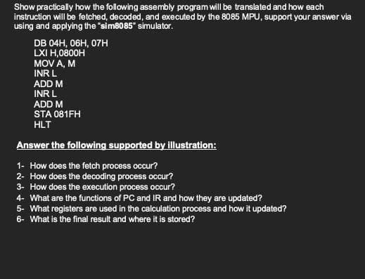 Show practically how the following assembly program will be translated and how each
instruction will be fetched, decoded, and executed by the 8085 MPU, support your answer via
using and applying the "sim8085" simulator.
DB 04H, 06H, 07н
LXI H,0800H
MOV A, M
INR L
ADD M
INR L
ADD M
STA 081FH
HLT
Answer the following supported by illustration:
1- How does the fetch process occur?
2- How does the decoding process occur?
3- How does the execution process occur?
4- What are the functions of PC and IR and how they are updated?
5- What registers are used in the calculation process and how it updated?
6- What is the final result and where it is stored?
