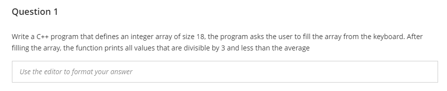 Question 1
Write a C++ program that defines an integer array of size 18, the program asks the user to fill the array from the keyboard. After
filling the array, the function prints all values that are divisible by 3 and less than the average
Use the editor to format your answer
