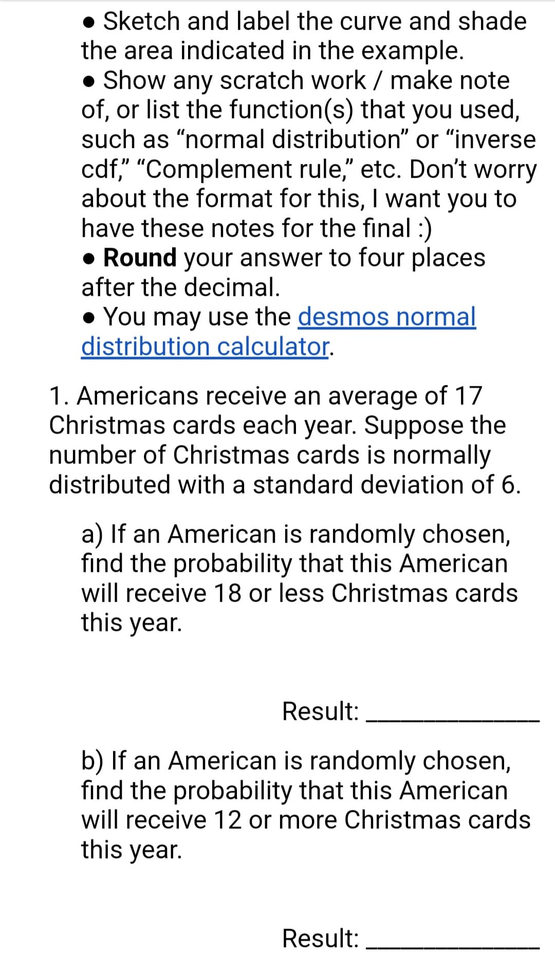 • Sketch and label the curve and shade
the area indicated in the example.
• Show any scratch work/ make note
of, or list the function(s) that you used,
such as "normal distribution" or "inverse
cdf," "Complement rule," etc. Don't worry
about the format for this, I want you to
have these notes for the final :)
• Round your answer to four places
after the decimal.
• You may use the desmos normal
distribution calculator.
1. Americans receive an average of 17
Christmas cards each year. Suppose the
number of Christmas cards is normally
distributed with a standard deviation of 6.
a) If an American is randomly chosen,
find the probability that this American
will receive 18 or less Christmas cards
this year.
Result:
b) If an American is randomly chosen,
find the probability that this American
will receive 12 or more Christmas cards
this year.
Result: