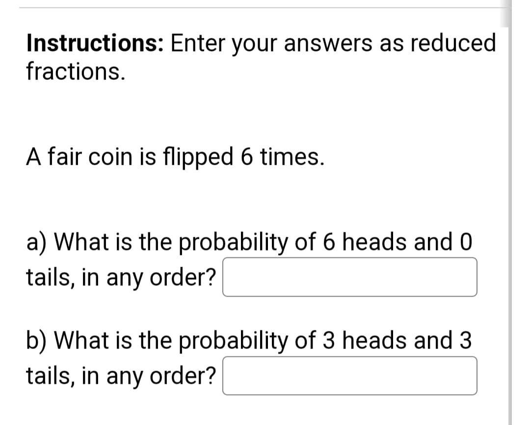 Instructions: Enter your answers as reduced
fractions.
A fair coin is flipped 6 times.
a) What is the probability of 6 heads and 0
tails, in any order?
b) What is the probability of 3 heads and 3
tails, in any order?