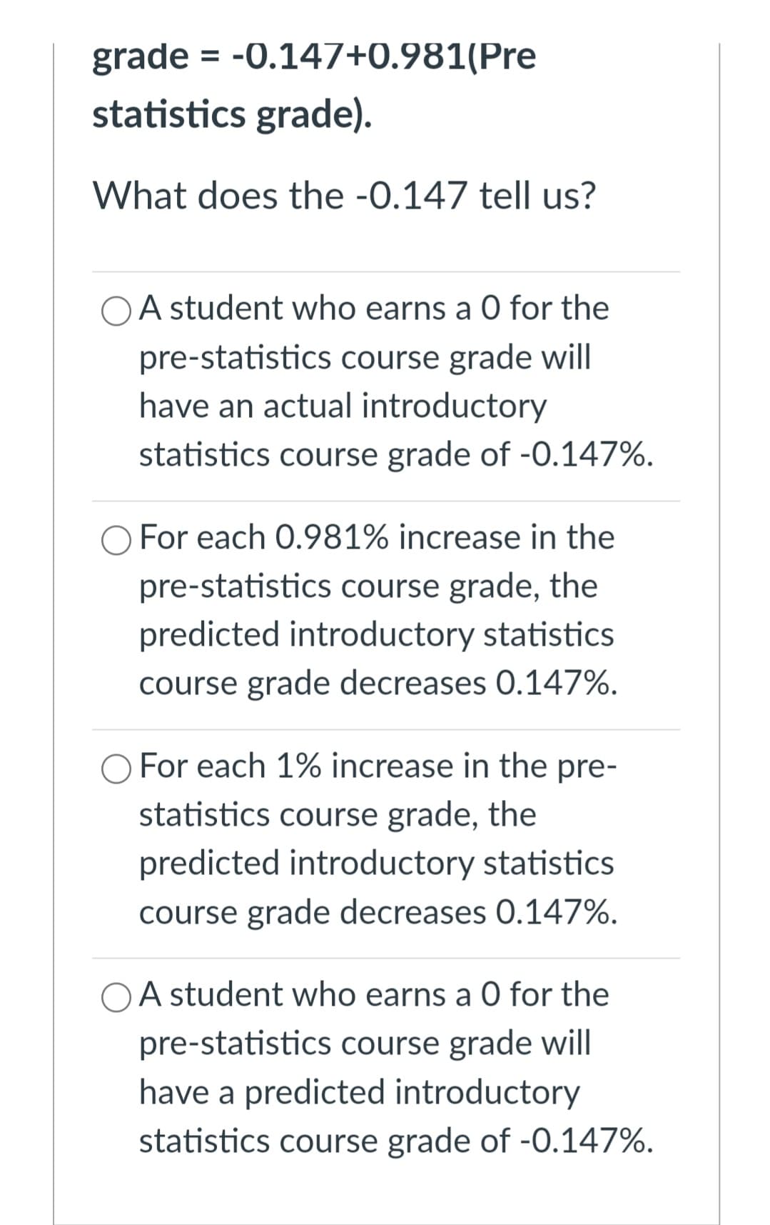 grade = -0.147+0.981(Pre
statistics grade).
What does the -0.147 tell us?
A student who earns a 0 for the
pre-statistics course grade will
have an actual introductory
statistics course grade of -0.147%.
For each 0.981% increase in the
pre-statistics course grade, the
predicted introductory statistics
course grade decreases 0.147%.
For each 1% increase in the pre-
statistics course grade, the
predicted introductory statistics
course grade decreases 0.147%.
OA student who earns a 0 for the
pre-statistics course grade will
have a predicted introductory
statistics course grade of -0.147%.