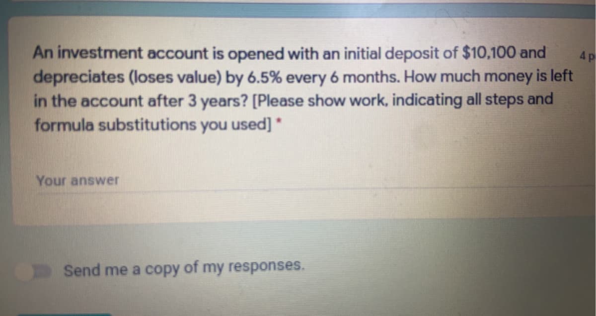 An investment account is opened with an initial deposit of $10,100 and
depreciates (loses value) by 6.5% every 6 months. How much money is left
in the account after 3 years? [Please show work, indicating all steps and
formula substitutions you used]
4 p
Your answer
Send me a copy of my responses.
