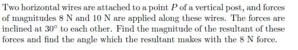 Two horizontal wires are attached to a point P of a vertical post, and forces
of magnitudes 8 N and 10 N are applied along these wires. The forces are
inclined at 30° to each other. Find the magnitude of the resultant of these
forces and find the angle which the resultant makes with the 8 N force.
