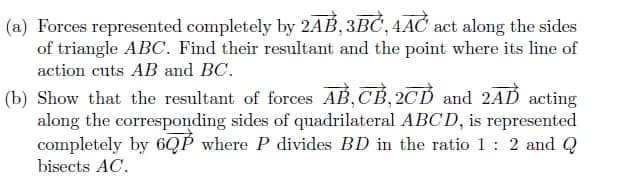 (a) Forces represented completely by 2AB, 3BČ, 4AČ act along the sides
of triangle ABC. Find their resultant and the point where its line of
action cuts AB and BC.
(b) Show that the resultant of forces AB, CB, 2CD and 2AD acting
along the corresponding sides of quadrilateral ABCD, is represented
completely by 6QP where P divides BD in the ratio 1: 2 and Q
bisects AC.
