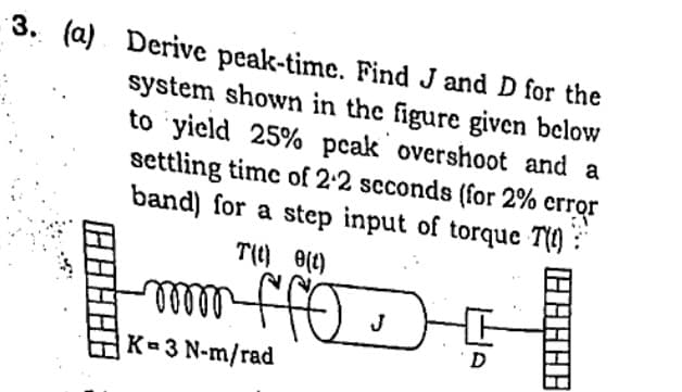 3. (a) Derive peak-time. Find J and D for the
system shown in the figure given below
to yield 25% peak overshoot and a
settling time of 2:2 scconds (for 2% crror
band) for a step input of torque T(9) :
T() 0(t)
lllle
K 3 N-m/rad
J
D
