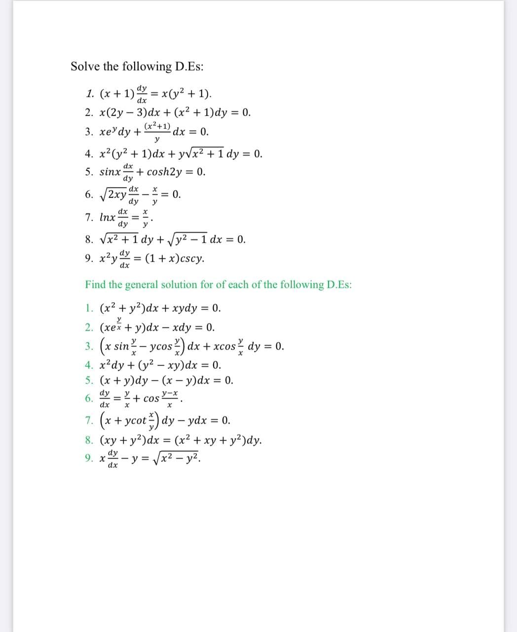 Solve the following D.Es:
dy
1. (x + 1) = x(y² + 1).
dx
2. x(2y – 3)dx + (x² + 1)dy = 0.
(x2+1)
3. хеУdy +
dx = 0.
y
4. x2(y? + 1)dx + yvx? + 1 dy = 0.
dx
5. sinx
+ cosh2y = 0.
dy
dx
(2ху
dy
= 0.
y
6.
7. Inx =
dy
y
8. Vx2 +1 dy + Jy2 - 1 dx = 0.
9. x²y = (1+ x)cscy.
dx
Find the general solution for of each of the following D.Es:
1. (x2 + y?)dx + xydy
2. (xex + y)dx - xdy = 0.
= 0.
3. (x sin - ycos2) dx + xcos dy = 0.
4. x?dy + (y2 - xy)dx = 0.
5. (х + у)dy — (х — у)dx %3D 0.
dy
6. = 2+ cos.
dx
7. (x + ycot-) dy - ydx = 0.
8. (xy + y?)dx = (x² + xy + y?)dy.
dy
9. x- y = Jx2 - y2.
dx
