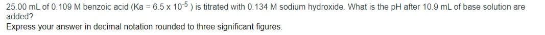 25.00 mL of 0.109 M benzoic acid (Ka = 6.5 x 10-5 ) is titrated with 0.134 M sodium hydroxide. What is the pH after 10.9 mL of base solution are
added?
Express your answer in decimal notation rounded to three significant figures.
