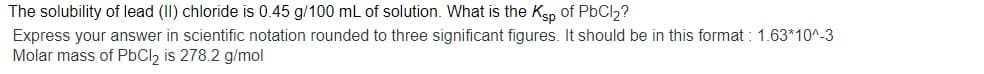 The solubility of lead (II) chloride is 0.45 g/100 mL of solution. What is the Kep of PbCl2?
Express your answer in scientific notation rounded to three significant figures. It should be in this format : 1.63*10^-3
Molar mass of PbCl2 is 278.2 g/mol
