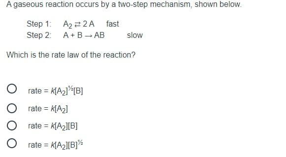 A gaseous reaction occurs by a two-step mechanism, shown below.
Step 1:
Step 2: A+ B → AB
A2 2 2A fast
slow
Which is the rate law of the reaction?
rate = k[A2]<[B]
rate =
= K[A2]
rate =
: K[A2][B]
rate = k[A2][B]%
