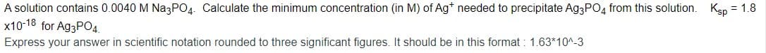 A solution contains 0.0040 M Na3PO4. Calculate the minimum concentration (in M) of Ag* needed to precipitate Ag3PO4 from this solution. Ksp = 1.8
x10-18 for AG3PO4.
Express your answer in scientific notation rounded to three significant figures. It should be in this format : 1.63*10^-3
