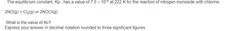 The equilibrium constant, Kp , has a value of 7.5 x 10-4 at 222 K for the reaction of nitrogen monoxide with chlorine.
2NO(g) + Cl2(g) = 2NOCI(g)
What is the value of Kc?
Express your answer in decimal notation rounded to three significant figures.
