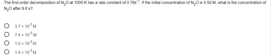 The first-order decomposition of N,0 at 1000 K has a rate constant of 0.76s. If the initial concentration of N,0 is 5.50 M, what is the concentration of
N,0 after 9.6 s?
3.7 x 103 M
7.4 x 103 M
1.0 x 103M
1.4 x 103 M
O O O O
